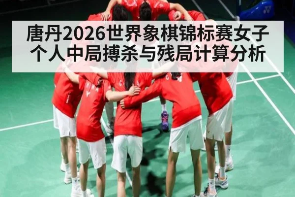唐丹2026世界象棋锦标赛女子个人中局搏杀与残局计算分析