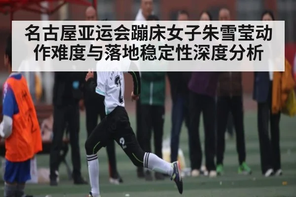 名古屋亚运会蹦床女子朱雪莹动作难度与落地稳定性深度分析