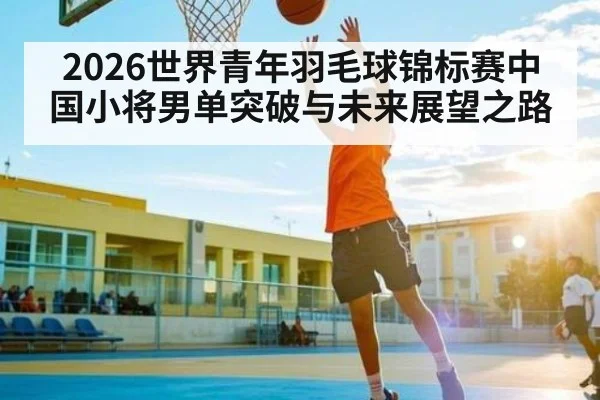 2026世界青年羽毛球锦标赛中国小将男单突破与未来展望之路