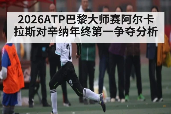2026ATP巴黎大师赛阿尔卡拉斯对辛纳年终第一争夺分析