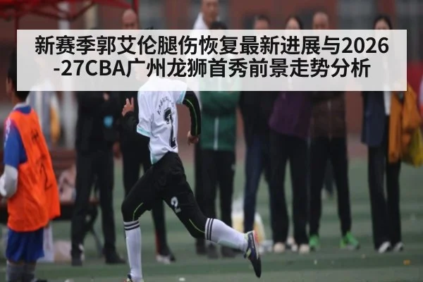 新赛季郭艾伦腿伤恢复最新进展与2026-27CBA广州龙狮首秀前景走势分析