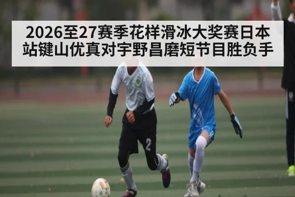 2026至27赛季花样滑冰大奖赛日本站键山优真对宇野昌磨短节目胜负手